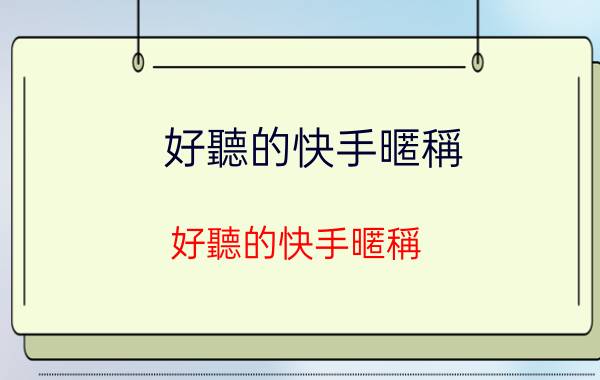 好聽的快手暱稱:好聽的快手暱稱 這些暱稱趕快用起來